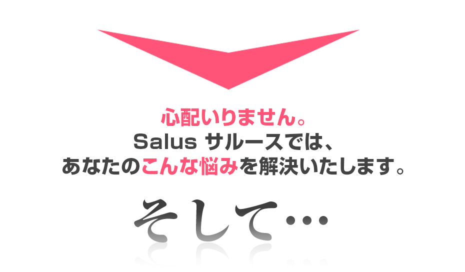 心配いりません。Salus サルースでは、あなたのこんな悩みを解決いたします。そして・・・