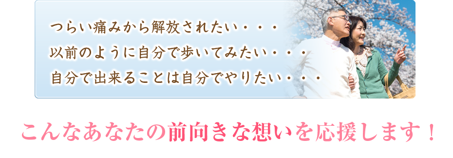 つらい痛みから解放されたい・・・以前のように自分で歩いてみたい・・・自分で出来ることは自分でやりたい・・・こんなあなたの前向きな想いを応援します！