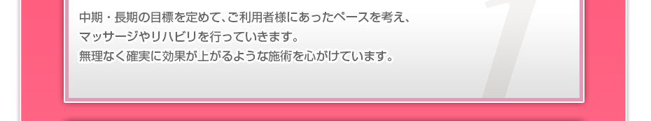 中期・長期の目標を定めて、ご利用者さまにあったペースを考え、マッサージやリハビリを行っていきます。無理なく確実に効果が上がるような施術を心がけています。