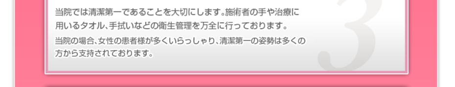 当院では清潔第一であることを大切にします。施術者の手や治療に用いるタオル、手拭いなどの衛生管理を万全に行っております。当院の場合、女性の患者様が多いので、清潔第一の姿勢は多くの方から支持されております。