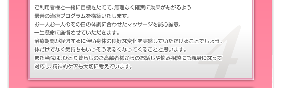 ご利用者様と一緒に目標をたてて、無理なく確実に効果があがるよう最善の治療プログラムを構築いたします。お一人お一人のその日の体調に合わせたマッサージを誠心誠意、一生懸命に施術させていただきます。治療期間が経過するに伴い身体の良好な変化を実感していただけることでしょう。体だけでなく気持ちもいっそう明るくなってくることと思います。また当院は、ひとり暮らしのご高齢者様からのお話しや悩み相談にも親身になって対応し、精神的ケアも大切に考えています。