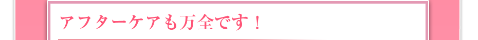 アフターケアも万全です！