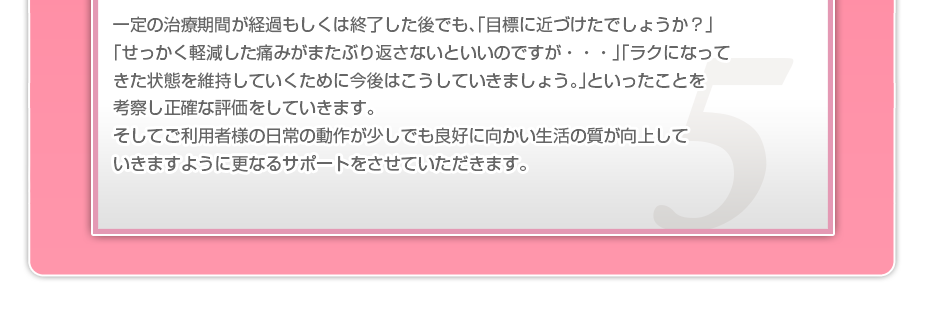 一定の治療期間が経過もしくは終了した後でも、「目標に近づけたでしょうか？」「せっかく軽減した痛みがまたぶり返さないといいのですが・・・」「ラクになってきた状態を維持していくために今後はこうしていきましょう。」といったことを考察し正確な評価をしていきます。そしてご利用者様の日常の動作が少しでも良好に向かい生活の質が向上していきますように更なるサポートをさせていただきます。