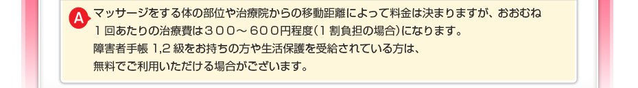 マッサージをする体の部位や治療院からの移動距離によって料金は決まりますが、 おおむね1回あたりの治療費は300～600円程度（1割負担の場合）になります。 生活保護を受けている方や障害者手帳をお持ちの方は費用が無料にてご利用できます。