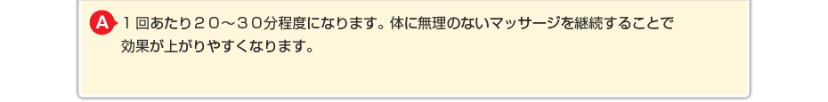 1回あたり２０～３０分程度になります。体に無理のないマッサージを継続することで効果が上がりやすくなります。