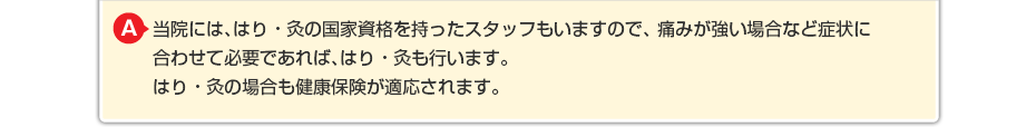 当院には、はり・灸の国家資格を持ったスタッフもいますので、 痛みが強い場合など症状に合わせて必要であればはり・灸も行います。 はり・灸の場合も健康保険が適応されますのでわずかな負担でご利用できます。