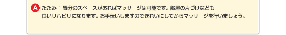 たたみ1畳分のスペースがあればはり・きゅうやリハビリは可能です。 部屋の片づけなども良いリハビリになります。 お手伝いしますのできれいしてから施術を行いましょう。