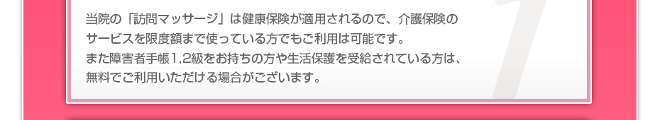 当院の「訪問マッサージは」健康保険が適用されるので、介護保険のサービスを限度額まで使っている方でも、ご利用者様の負担はわずかでご利用可能です。また障害者手帳１,２級をお持ちの方や生活保護を受給されている方の金銭負担は基本的にゼロです。