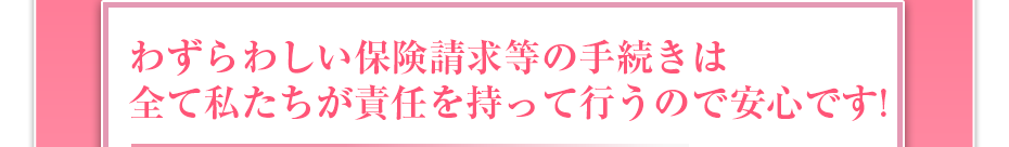 わずらわしい保険請求等の手続きは全て私たちが責任を持って行うので安心です!