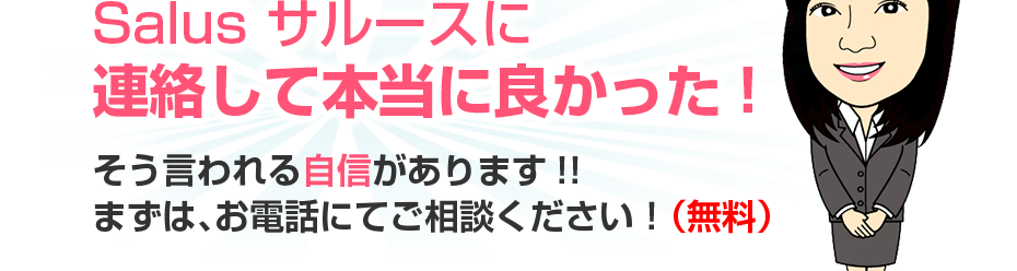 Salus サルースに連絡して本当に良かった!そう言われる自信があります!!まずは、お電話にてご相談ください！（無料）
